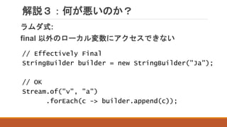 解説３：何が悪いのか？
ラムダ式:
final 以外のローカル変数にアクセスできない
// Effectively Final
StringBuilder builder = new StringBuilder("Ja");
// OK
Stream.of("v", "a")
.forEach(c -> builder.append(c));
 
