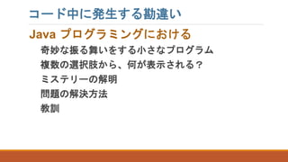 コード中に発生する勘違い
Java プログラミングにおける
奇妙な振る舞いをする小さなプログラム
複数の選択肢から、何が表示される？
ミステリーの解明
問題の解決方法
教訓
 