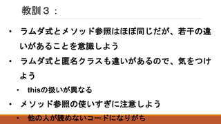 教訓３：
• ラムダ式とメソッド参照はほぼ同じだが、若干の違
いがあることを意識しよう
• ラムダ式と匿名クラスも違いがあるので、気をつけ
よう
• thisの扱いが異なる
• メソッド参照の使いすぎに注意しよう
• 他の人が読めないコードになりがち
 