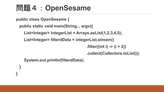 問題４：OpenSesame
public class OpenSesame {
public static void main(String... argv){
List<Integer> integerList = Arrays.asList(1,2,3,4,5);
List<Integer> filterdData = integerList.stream()
.filter((int i) -> (i > 2))
.collect(Collectors.toList());
System.out.println(filterdData);
}
}
 
