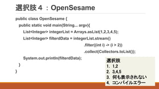 選択肢４：OpenSesame
public class OpenSesame {
public static void main(String... argv){
List<Integer> integerList = Arrays.asList(1,2,3,4,5);
List<Integer> filterdData = integerList.stream()
.filter((int i) -> (i > 2))
.collect(Collectors.toList());
System.out.println(filterdData);
}
}
選択肢
1. 1,2
2. 3,4,5
3. 何も表示されない
4. コンパイルエラー
 
