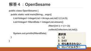 解答４：OpenSesame
public class OpenSesame {
public static void main(String... argv){
List<Integer> integerList = Arrays.asList(1,2,3,4,5);
List<Integer> filterdData = integerList.stream()
.filter((int i) -> (i > 2))
.collect(Collectors.toList());
System.out.println(filterdData);
}
}
選択肢
1. 1,2
2. 3,4,5
3. 何も表示されない
4. コンパイルエラー
 