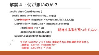 解説４：何が悪いのか？
public class OpenSesame {
public static void main(String... argv){
List<Integer> integerList = Arrays.asList(1,2,3,4,5);
List<Integer> filterdData = integerList.stream()
.filter((int i) -> (i > 2))
.collect(Collectors.toList());
System.out.println(filterdData);
}
}
期待する型が見つからない
クラス Test のメソッド filter は指定された型に適用できません
期待値：List<T>, Predicate<T>
検出値：List, (int i) -> (i>2)
 