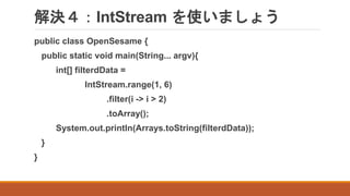 解決４：IntStream を使いましょう
public class OpenSesame {
public static void main(String... argv){
int[] filterdData =
IntStream.range(1, 6)
.filter(i -> i > 2)
.toArray();
System.out.println(Arrays.toString(filterdData));
}
}
 