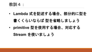 教訓４：
• Lambda 式を記述する場合、部分的に型を
書くくらいならば 型を省略しましょう
• primitive 型を使用する場合、対応する
Stream を使いましょう
 