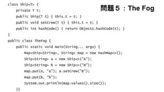問題５：The Fog
class Ship<T> {
private T t;
public Ship(T t) { this.t = t; }
public void setCrew(T t) { this.t = t; }
public int hashCode() { return Objects.hashCode(t); }
}
public class TheFog {
public static void main(String... args) {
Map<Ship<String>, String> map = new HashMap<>();
Ship<String> a = new Ship<>("A");
Ship<String> b = new Ship<>("B");
map.put(a, "a"); a.setCrew("B");
map.put(b, "b");
System.out.println(map.values().size());
}}
 