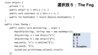 選択肢５：The Fog
class Ship<T> {
private T t;
public Ship(T t) { this.t = t; }
public void setCrew(T t) { this.t = t; }
public int hashCode() { return Objects.hashCode(t); }
}
public class TheFog {
public static void main(String... args) {
Map<Ship<String>, String> map = new HashMap<>();
Ship<String> a = new Ship<>("A");
Ship<String> b = new Ship<>("B");
map.put(a, "a"); a.setCrew("B");
map.put(b, "b");
System.out.println(map.values().size());
}}
選択肢
1. 0
2. 1
3. 2
4. Exception
 