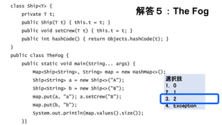 解答５：The Fog
class Ship<T> {
private T t;
public Ship(T t) { this.t = t; }
public void setCrew(T t) { this.t = t; }
public int hashCode() { return Objects.hashCode(t); }
}
public class TheFog {
public static void main(String... args) {
Map<Ship<String>, String> map = new HashMap<>();
Ship<String> a = new Ship<>("A");
Ship<String> b = new Ship<>("B");
map.put(a, "a"); a.setCrew("B");
map.put(b, "b");
System.out.println(map.values().size());
}}
選択肢
1. 0
2. 1
3. 2
4. Exception
 