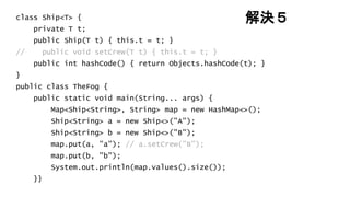 解決５class Ship<T> {
private T t;
public Ship(T t) { this.t = t; }
// public void setCrew(T t) { this.t = t; }
public int hashCode() { return Objects.hashCode(t); }
}
public class TheFog {
public static void main(String... args) {
Map<Ship<String>, String> map = new HashMap<>();
Ship<String> a = new Ship<>("A");
Ship<String> b = new Ship<>("B");
map.put(a, "a"); // a.setCrew("B");
map.put(b, "b");
System.out.println(map.values().size());
}}
 