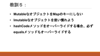 教訓５：
• MutableなオブジェクトをMapのキーにしない
• Imutableなオブジェクトを使い慣れよう
• hashCodeメソッドをオーバーライドする場合、必ず
equalsメソッドもオーバーライドする
 