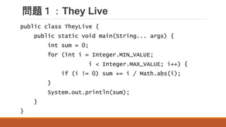問題１：They Live
public class TheyLive {
public static void main(String... args) {
int sum = 0;
for (int i = Integer.MIN_VALUE;
i < Integer.MAX_VALUE; i++) {
if (i != 0) sum += i / Math.abs(i);
}
System.out.println(sum);
}
}
 
