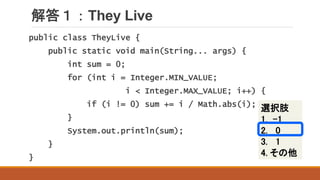 解答１：They Live
選択肢
1. -1
2. 0
3. 1
4. その他
public class TheyLive {
public static void main(String... args) {
int sum = 0;
for (int i = Integer.MIN_VALUE;
i < Integer.MAX_VALUE; i++) {
if (i != 0) sum += i / Math.abs(i);
}
System.out.println(sum);
}
}
 