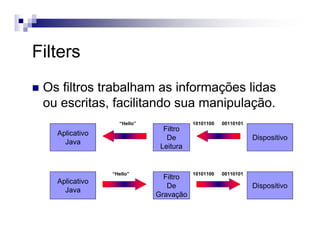Filters
Os filtros trabalham as informações lidas
ou escritas, facilitando sua manipulação.
Aplicativo
Java
Filtro
De
Leitura
Dispositivo
“Hello” 10101100 00110101
Aplicativo
Java
Filtro
De
Gravação
Dispositivo
“Hello” 10101100 00110101
 