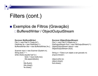 Filters (cont.)
Exemplos de Filtros (Gravação)
BufferedWriter / ObjectOutputStream
Escrever (BufferedWriter)
File f = new File(“C:/Teste.txt”);
FileWriter fw = new FileWriter( f );
BufferedWriter bfw = new BufferedWriter( fw );
Scanner input = new Scanner (System.in);
String texto = “”;
while (!texto.equals(“sair”)) {
texto = input.nextLine();
bfw.append(texto);
}
bfw.flush();
bfw.close();
fw.close();
Escrever (ObjectOutputStream)
File f = new File(“C:/Objeto.bin”);
FileOutputStream fout = new FileOutputStream( f );
ObjectOutputStream objout = new
ObjectOutputStream (fout);
String s = “Este é um objeto a ser gravado no
arquivo binario”;
objout.write (s);
objout.close();
fout.close();
 