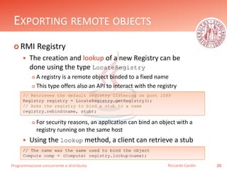 Programmazione concorrente e distribuita
EXPORTING REMOTE OBJECTS
 RMI Registry
 The creation and lookup of a new Registry can be
done using the type LocateRegistry
 A registry is a remote object binded to a fixed name
 This type offers also an API to interact with the registry
 For security reasons, an application can bind an object with a
registry running on the same host
 Using the lookup method, a client can retrieve a stub
20Riccardo Cardin
// Retrieves the default registry listening on port 1099
Registry registry = LocateRegistry.getRegistry();
// Asks the registry to bind a stub to a name
registry.rebind(name, stub);
// The name was the same used to bind the object
Compute comp = (Compute) registry.lookup(name);
 