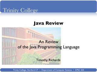 Trinity College

                        Java Review


                     An Review
        of the Java Programming Language

                           Timothy Richards

    Trinity College, Hartford CT • Department of Computer Science • CPSC 225
 