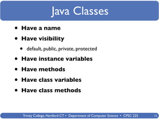 Java Classes
•   Have a name

•   Have visibility
    •   default, public, private, protected

•   Have instance variables

•   Have methods

•   Have class variables

•   Have class methods



    Trinity College, Hartford CT • Department of Computer Science • CPSC 225   13
 