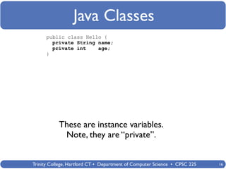 Java Classes
      public class Hello {
        private String name;
        private int    age;
      }




           These are instance variables.
            Note, they are “private”.


Trinity College, Hartford CT • Department of Computer Science • CPSC 225   16
 