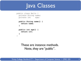 Java Classes
      public class Hello {
        private String name;
        private int    age;

          public String name() {
            return name;
          }

          public int age() {
            return int;
          }
      }




            These are instance methods.
              Note, they are “public”.


Trinity College, Hartford CT • Department of Computer Science • CPSC 225   17
 