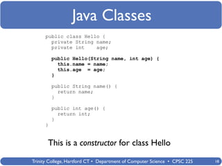Java Classes
      public class Hello {
        private String name;
        private int    age;

          public Hello(String name, int age) {
            this.name = name;
            this.age = age;
          }

          public String name() {
            return name;
          }

          public int age() {
            return int;
          }
      }


       This is a constructor for class Hello
Trinity College, Hartford CT • Department of Computer Science • CPSC 225   18
 