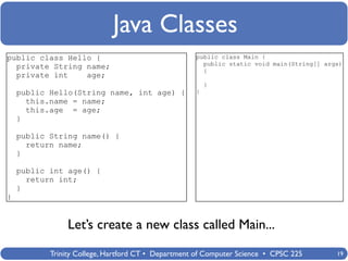 Java Classes
public class Hello {                                public class Main {
                                                      public static void main(String[] args)
  private String name;                                {
  private int    age;
                                                        }
    public Hello(String name, int age) {            }
      this.name = name;
      this.age = age;
    }

    public String name() {
      return name;
    }

    public int age() {
      return int;
    }
}


                Let’s create a new class called Main...
           Trinity College, Hartford CT • Department of Computer Science • CPSC 225       19
 
