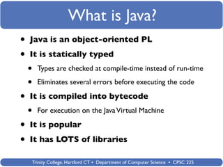 What is Java?
•   Java is an object-oriented PL

•   It is statically typed
    •   Types are checked at compile-time instead of run-time

    •   Eliminates several errors before executing the code

•   It is compiled into bytecode
    •   For execution on the Java Virtual Machine

•   It is popular

•   It has LOTS of libraries

    Trinity College, Hartford CT • Department of Computer Science • CPSC 225
 