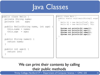 Java Classes
public class Hello {                                public class Main {
                                                      public static void main(String[] args)
  private String name;                                {
  private int    age;                                   Hello h1 = new Hello(“tim”, 34);
                                                        Hello h2 = new Hello(“sue”, 79);
    public Hello(String name, int age) {
                                                            System.out.println(h1.name());
      this.name = name;                                     System.out.println(h1.age());
      this.age = age;                                       System.out.println(h2.name());
    }                                                       System.out.println(h2.age());
                                                        }
                                                    }
    public String name() {
      return name;
    }

    public int age() {
      return int;
    }
}


               We can print their contents by calling
                      their public methods
           Trinity College, Hartford CT • Department of Computer Science • CPSC 225          22
 