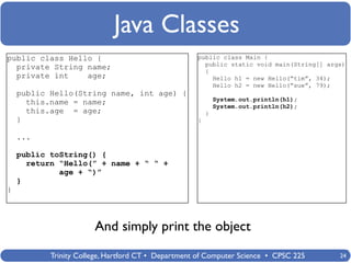 Java Classes
public class Hello {                                public class Main {
                                                      public static void main(String[] args)
  private String name;                                {
  private int    age;                                   Hello h1 = new Hello(“tim”, 34);
                                                        Hello h2 = new Hello(“sue”, 79);
    public Hello(String name, int age) {
                                                            System.out.println(h1);
      this.name = name;                                     System.out.println(h2);
      this.age = age;                                   }
    }                                               }

    ...

    public toString() {
      return “Hello(” + name + “ “ +
             age + “)”
    }
}



                       And simply print the object
           Trinity College, Hartford CT • Department of Computer Science • CPSC 225       24
 