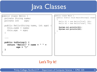 Java Classes
public class Hello {                                public class Main {
                                                      public static void main(String[] args)
  private String name;                                {
  private int    age;                                   Hello h1 = new Hello(“tim”, 34);
                                                        Hello h2 = new Hello(“sue”, 79);
    public Hello(String name, int age) {
                                                            System.out.println(h1);
      this.name = name;                                     System.out.println(h2);
      this.age = age;                                   }
    }                                               }

    ...

    public toString() {
      return “Hello(” + name + “ “ +
             age + “)”
    }
}



                                    Let’s Try It!
           Trinity College, Hartford CT • Department of Computer Science • CPSC 225       25
 