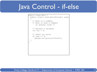 Java Control - if-else
              public class Main {
                public static void main(String[] args)
                {
                  // Here is a comment
                  /* Here is also a comment
                     on several lines */

                      // declare a variable
                      int val = 5;

                      // check its value
                      if (val == 5)
                        System.out.println(“five”);
                  }
              }




Trinity College, Hartford CT • Department of Computer Science • CPSC 225   27
 