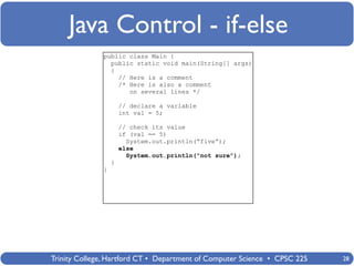 Java Control - if-else
              public class Main {
                public static void main(String[] args)
                {
                  // Here is a comment
                  /* Here is also a comment
                     on several lines */

                      // declare a variable
                      int val = 5;

                      // check its value
                      if (val == 5)
                        System.out.println(“five”);
                      else
                        System.out.println(“not sure”);
                  }
              }




Trinity College, Hartford CT • Department of Computer Science • CPSC 225   28
 