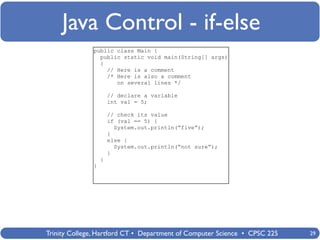 Java Control - if-else
              public class Main {
                public static void main(String[] args)
                {
                  // Here is a comment
                  /* Here is also a comment
                     on several lines */

                      // declare a variable
                      int val = 5;

                      // check its value
                      if (val == 5) {
                        System.out.println(“five”);
                      }
                      else {
                        System.out.println(“not sure”);
                      }
                  }
              }




Trinity College, Hartford CT • Department of Computer Science • CPSC 225   29
 