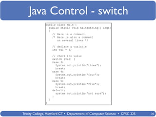 Java Control - switch
              public class Main {
                public static void main(String[] args)
                {
                  // Here is a comment
                  /* Here is also a comment
                     on several lines */

                      // declare a variable
                      int val = 5;

                      // check its value
                      switch (val) {
                      case 3:
                        System.out.println(“three”);
                        break;
                      case 4:
                        System.out.println(“four”);
                        break;
                      case 5:
                        System.out.println(“five”);
                        break;
                      default:
                        system.out.println(“not sure”);
                      }
                  }
              }



Trinity College, Hartford CT • Department of Computer Science • CPSC 225   30
 