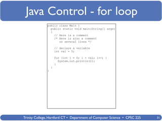 Java Control - for loop
              public class Main {
                public static void main(String[] args)
                {
                  // Here is a comment
                  /* Here is also a comment
                     on several lines */

                      // declare a variable
                      int val = 5;

                      for (int i = 0; i < val; i++) {
                        System.out.println(i);
                      }
                  }
              }




Trinity College, Hartford CT • Department of Computer Science • CPSC 225   31
 