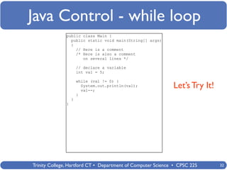 Java Control - while loop
              public class Main {
                public static void main(String[] args)
                {
                  // Here is a comment
                  /* Here is also a comment
                     on several lines */

                      // declare a variable
                      int val = 5;

                      while (val != 0) {
                        System.out.println(val);
                        val--;
                                                             Let’s Try It!
                      }
                  }
              }




Trinity College, Hartford CT • Department of Computer Science • CPSC 225     32
 
