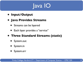 Java IO
•   Input/Output

•   Java Provides Streams
    •   Streams can be layered

    •   Each layer provides a “service”

•   Three Standard Streams (static)
    •   System.out

    •   System.in

    •   System.err


    Trinity College, Hartford CT • Department of Computer Science • CPSC 225   33
 