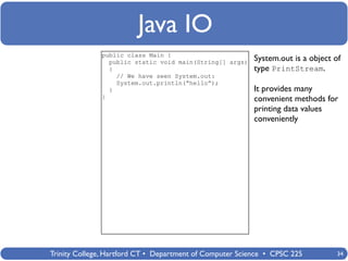 Java IO
              public class Main {
                public static void main(String[] args)    System.out is a object of
                {                                         type PrintStream.
                  // We have seen System.out:
                  System.out.println(“hello”);
                }                                         It provides many
              }                                           convenient methods for
                                                          printing data values
                                                          conveniently




Trinity College, Hartford CT • Department of Computer Science • CPSC 225          34
 