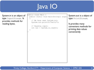 Java IO
                            public class Main {
System.in is an object of     public static void main(String[] args)   System.out is a object of
type InputStream. It          {                                        type PrintStream.
                                // We have seen System.out:
provides methods for            System.out.println(“hello”);
reading bytes.                                                         It provides many
                                    // Reading input:                  convenient methods for
                                    int val = System.in.read();
                                }                                      printing data values
                            }                                          conveniently




            Trinity College, Hartford CT • Department of Computer Science • CPSC 225           35
 