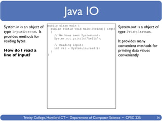 Java IO
                            public class Main {
System.in is an object of     public static void main(String[] args)   System.out is a object of
type InputStream. It          {                                        type PrintStream.
                                // We have seen System.out:
provides methods for            System.out.println(“hello”);
reading bytes.                                                         It provides many
                                    // Reading input:                  convenient methods for
                                    int val = System.in.read();
How do I read a                 }                                      printing data values
line of input?              }                                          conveniently




            Trinity College, Hartford CT • Department of Computer Science • CPSC 225           36
 