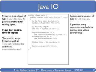 Java IO
                            public class Main {
System.in is an object of     public static void main(String[] args)      System.out is a object of
type InputStream. It          {                                           type PrintStream.
                                // We have seen System.out:
provides methods for            System.out.println(“hello”);
reading bytes.                                                            It provides many
                                    // Reading input:                     convenient methods for
                                    int val = System.in.read();
How do I read a                                                           printing data values
line of input?                      InputStreamReader is =                conveniently
                                      new InputStreamReader(System.in);
                                    BufferedReader br =
You need to wrap                      new BufferedReader(is);
System.in with an                   String line = br.readLine();
InputStreamReader
                                    System.out.println(line);
and then a                      }
BufferedReader!             }




             Trinity College, Hartford CT • Department of Computer Science • CPSC 225             37
 