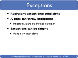 Exceptions
•   Represent exceptional conditions

•   A class can throw exceptions
    •   Indicated as part of a method deﬁnition

•   Exceptions can be caught
    •   Using a try-catch block




    Trinity College, Hartford CT • Department of Computer Science • CPSC 225   39
 