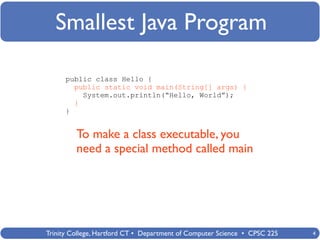 Smallest Java Program

      public class Hello {
        public static void main(String[] args) {
          System.out.println(“Hello, World”);
        }
      }


         To make a class executable, you
         need a special method called main




Trinity College, Hartford CT • Department of Computer Science • CPSC 225   4
 