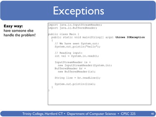 Exceptions
                           import java.io.InputStreamReader;
Easy way:                  import java.io.BufferedReader;
have someone else
                           public class Main {
handle the problem!          public static void main(String[] args) throws IOException
                             {
                               // We have seen System.out:
                               System.out.println(“hello”);

                                   // Reading input:
                                   int val = System.in.read();

                                   InputStreamReader is =
                                     new InputStreamReader(System.in);
                                   BufferedReader br =
                                     new BufferedReader(is);

                                   String line = br.readLine();

                                   System.out.println(line);
                               }
                           }




           Trinity College, Hartford CT • Department of Computer Science • CPSC 225      40
 