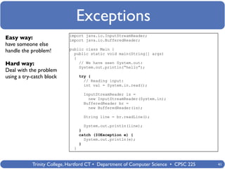 Exceptions
                            import java.io.InputStreamReader;
Easy way:                   import java.io.BufferedReader;
have someone else
                            public class Main {
handle the problem!           public static void main(String[] args)
                              {
Hard way:                       // We have seen System.out:
                                System.out.println(“hello”);
Deal with the problem
using a try-catch block           try {
                                    // Reading input:
                                    int val = System.in.read();

                                   InputStreamReader is =
                                     new InputStreamReader(System.in);
                                   BufferedReader br =
                                     new BufferedReader(is);

                                   String line = br.readLine();

                                   System.out.println(line);
                                  }
                                  catch (IOException e) {
                                    System.out.println(e);
                                  }
                              }



            Trinity College, Hartford CT • Department of Computer Science • CPSC 225   41
 