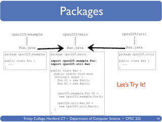 Packages
    cpsc225/example                   cpsc225/main                    cpsc225/util



        Foo.java                        Bar.java                        Baz.java
package cpsc225.example;   package cpsc225.main;                    package cpsc225.util;

public class Foo {         import cpsc225.example.Foo;              public class Baz {
  ...                      import cpsc225.util.Baz                    ...
}                                                                   }
                           public class Bar {
                             public static void main
                             (String[] args) {
                               Foo f1 = new Foo();
                               Baz b1 = new Baz();
                                                                   Let’s Try It!
                                   cpsc225.example.Foo f2 =
                                    new cpsc225.example.Foo();

                                   cpsc225.util.Baz b2 =
                                    new cpsc225.util.Baz();
                               }
                           }

          Trinity College, Hartford CT • Department of Computer Science • CPSC 225          44
 