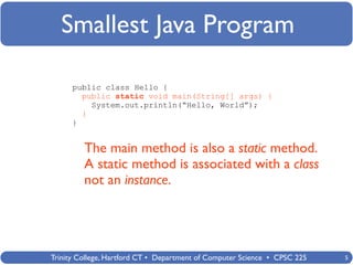 Smallest Java Program

      public class Hello {
        public static void main(String[] args) {
          System.out.println(“Hello, World”);
        }
      }


         The main method is also a static method.
         A static method is associated with a class
         not an instance.




Trinity College, Hartford CT • Department of Computer Science • CPSC 225   5
 
