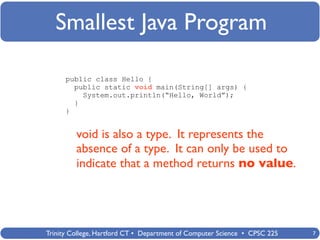 Smallest Java Program

      public class Hello {
        public static void main(String[] args) {
          System.out.println(“Hello, World”);
        }
      }


         void is also a type. It represents the
         absence of a type. It can only be used to
         indicate that a method returns no value.




Trinity College, Hartford CT • Department of Computer Science • CPSC 225   7
 