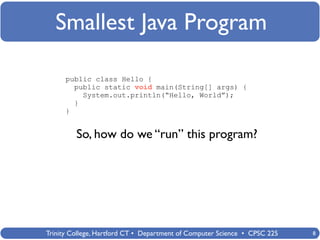 Smallest Java Program

      public class Hello {
        public static void main(String[] args) {
          System.out.println(“Hello, World”);
        }
      }


         So, how do we “run” this program?




Trinity College, Hartford CT • Department of Computer Science • CPSC 225   8
 