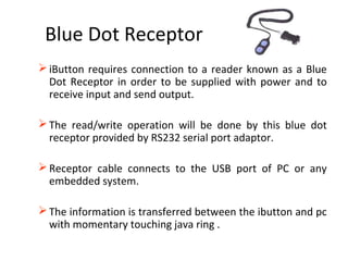 Blue Dot Receptor
iButton requires connection to a reader known as a Blue
Dot Receptor in order to be supplied with power and to
receive input and send output.
The read/write operation will be done by this blue dot
receptor provided by RS232 serial port adaptor.
Receptor cable connects to the USB port of PC or any
embedded system.
The information is transferred between the ibutton and pc
with momentary touching java ring .
 