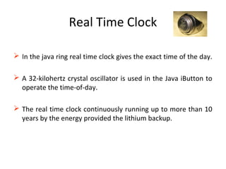 Real Time Clock
 In the java ring real time clock gives the exact time of the day.
 A 32-kilohertz crystal oscillator is used in the Java iButton to
operate the time-of-day.
 The real time clock continuously running up to more than 10
years by the energy provided the lithium backup.
 